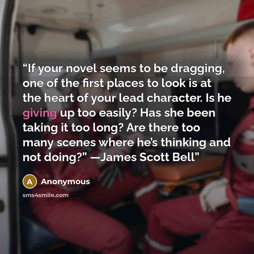 “If your novel seems to be dragging, one of the first places to look is at the heart of your lead character. Is he giving up too easily? Has she been taking it too long? Are there too many scenes where he’s thinking and not doing?” —James Scott Bell” quote by Anonymous