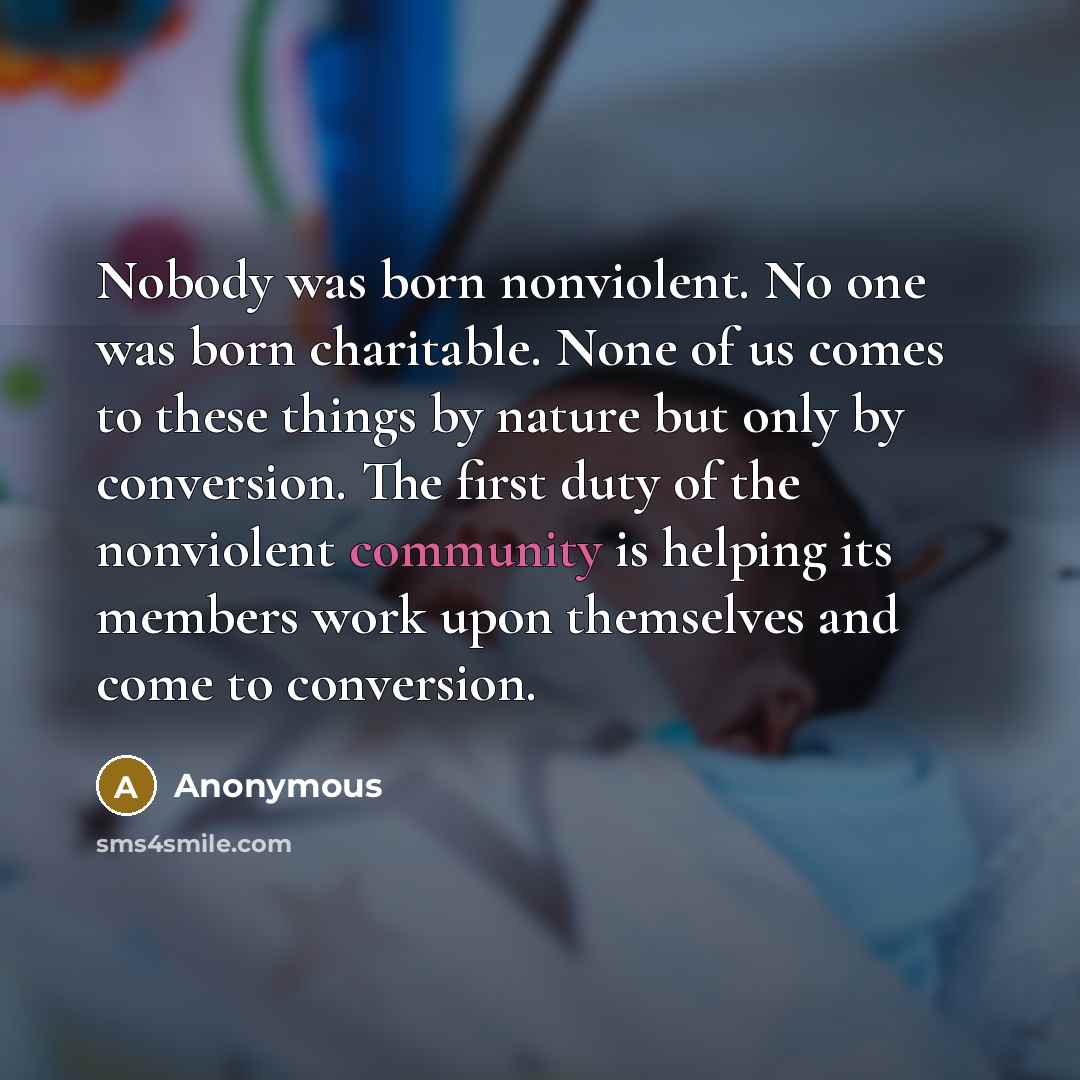 “Nobody was born nonviolent. No one was born charitable. None of us comes to these things by nature but only by conversion. The first duty of the nonviolent community is helping its members work upon themselves and come to conversion.” quote by Anonymous