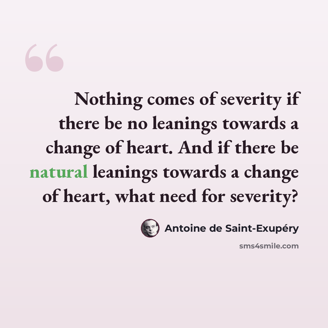 “Nothing comes of severity if there be no leanings towards a change of heart. And if there be natural leanings towards a change of heart, what need for severity?” quote by Antoine de Saint-Exupery