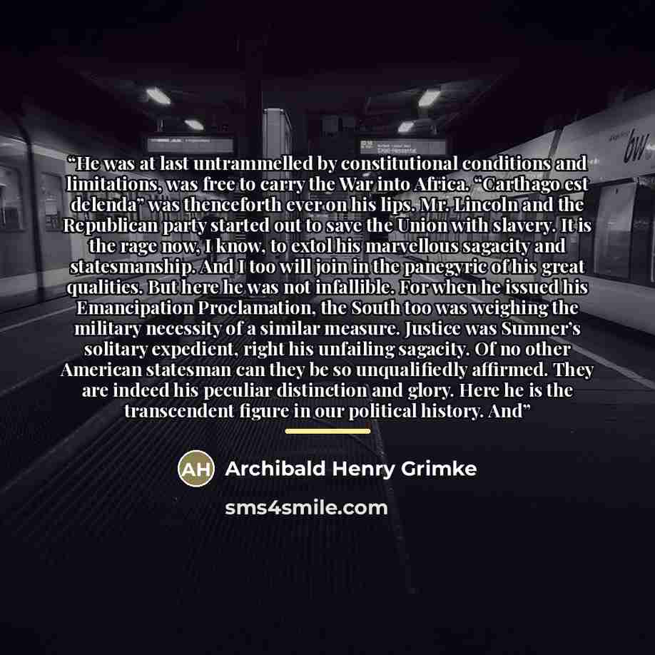 “He was at last untrammelled by constitutional conditions and limitations, was free to carry the War into Africa. “Carthago est delenda” was thenceforth ever on his lips. Mr. Lincoln and the Republican party started out to save the Union with slavery. It is the rage now, I know, to extol his…” quote by Archibald Henry Grimke