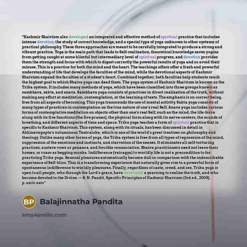 “Kashmir Shaivism also developed an integrated and effective method of spiritual practice that includes intense devotion, the study of correct knowledge, and a special type of yoga unknown to other systems of practical philosophy. These three approaches are meant to be carefully integrated to…” quote by Balajinnatha Pandita