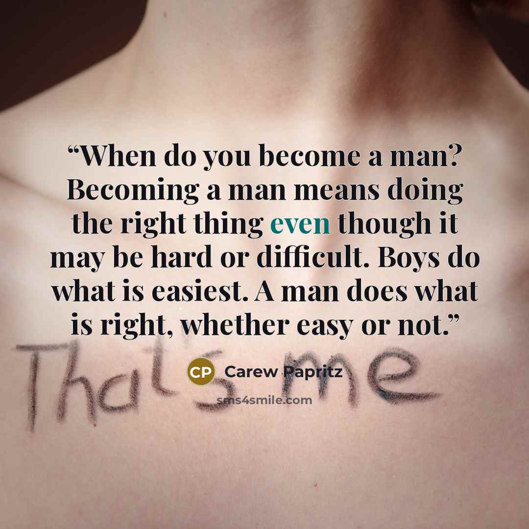“When do you become a man? Becoming a man means doing the right thing even though it may be hard or difficult. Boys do what is easiest. A man does what is right, whether easy or not.” quote by Carew Papritz
