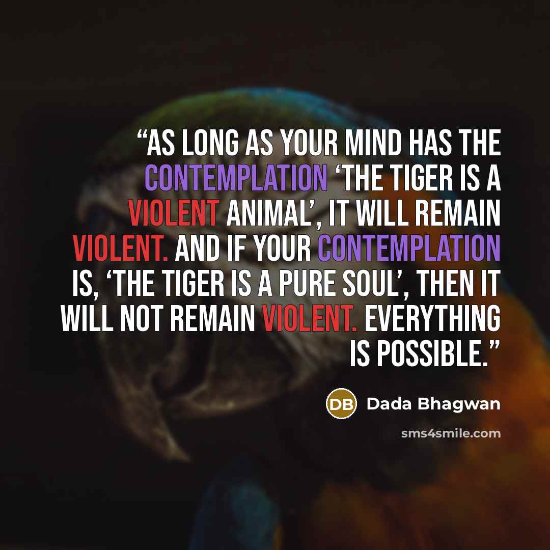 “As long as your mind has the contemplation ‘the tiger is a violent animal’, it will remain violent. And if your contemplation is, ‘the tiger is a pure soul’, then it will not remain violent. Everything is possible.” quote by Dada Bhagwan