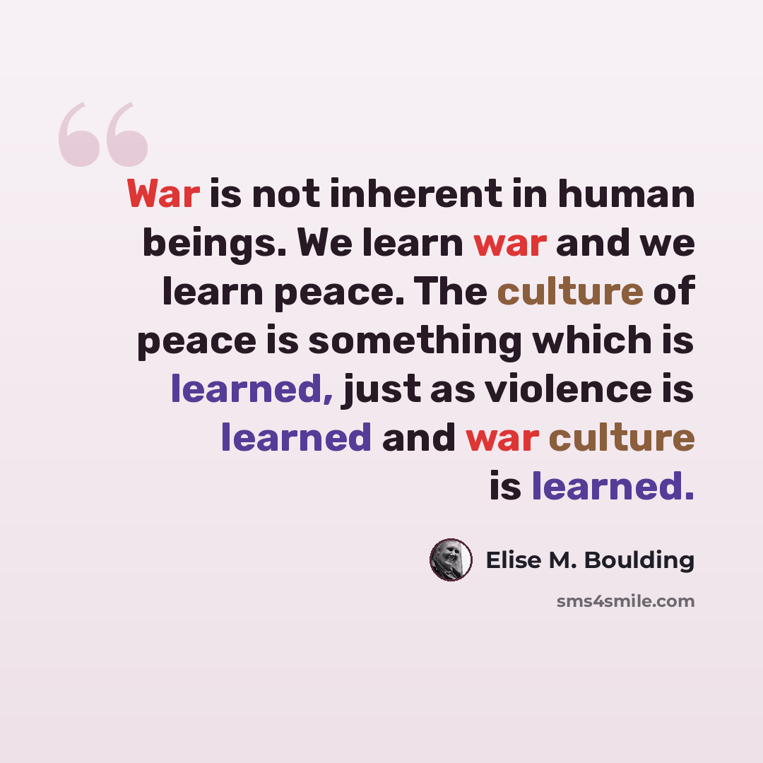 “War is not inherent in human beings. We learn war and we learn peace. The culture of peace is something which is learned, just as violence is learned and war culture is learned.” quote by Elise M. Boulding