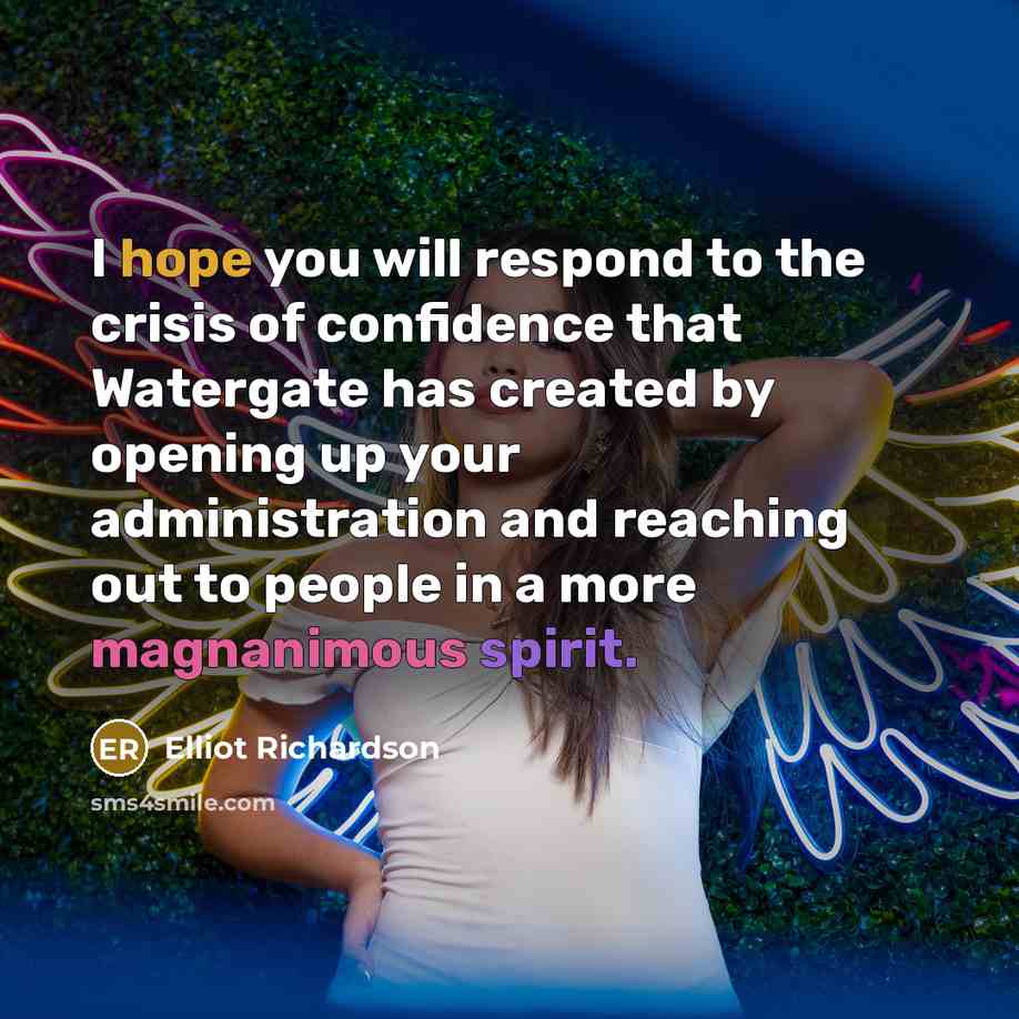 “I hope you will respond to the crisis of confidence that Watergate has created by opening up your administration and reaching out to people in a more magnanimous spirit.” quote by Elliot Richardson