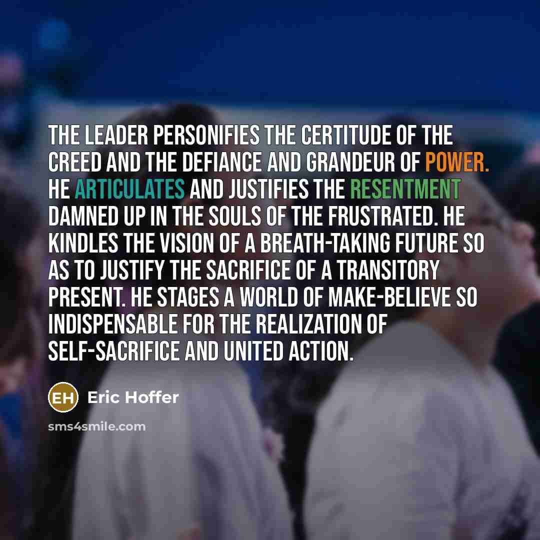 “The leader personifies the certitude of the creed and the defiance and grandeur of power. He articulates and justifies the resentment damned up in the souls of the frustrated. He kindles the vision of a breath-taking future so as to justify the sacrifice of a transitory present. He stages a world…” quote by Eric Hoffer