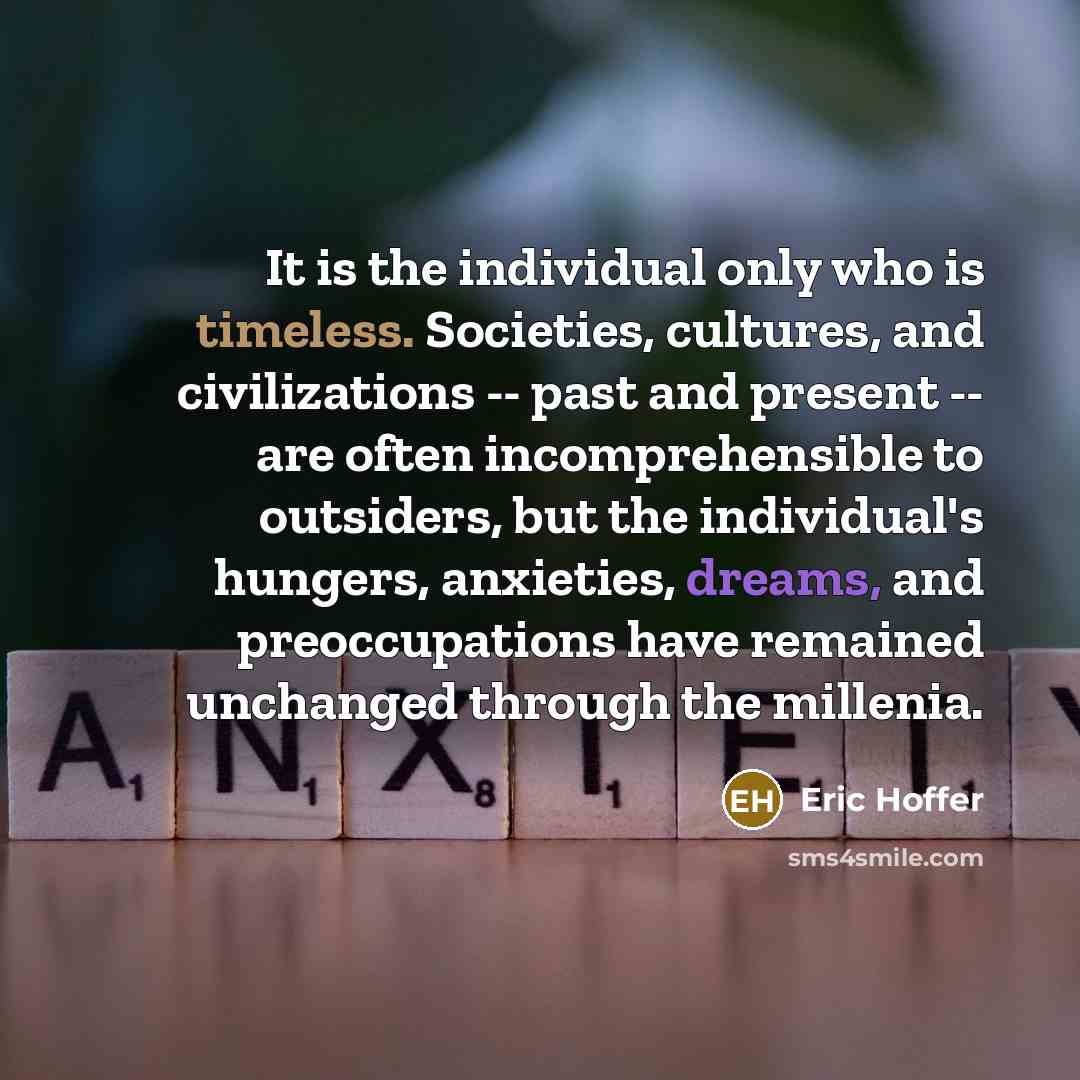 “It is the individual only who is timeless. Societies, cultures, and civilizations -- past and present -- are often incomprehensible to outsiders, but the individual's hungers, anxieties, dreams, and preoccupations have remained unchanged through the millenia.” quote by Eric Hoffer