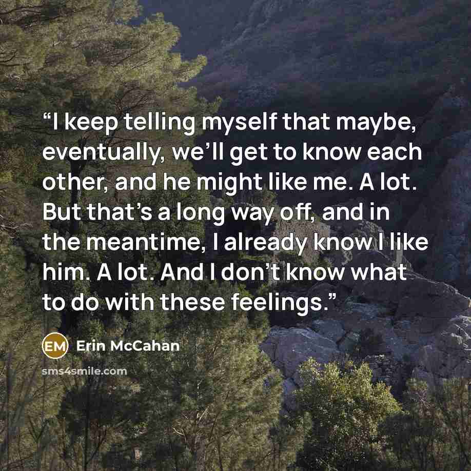 “I keep telling myself that maybe, eventually, we’ll get to know each other, and he might like me. A lot. But that’s a long way off, and in the meantime, I already know I like him. A lot. And I don’t know what to do with these feelings.” quote by Erin McCahan