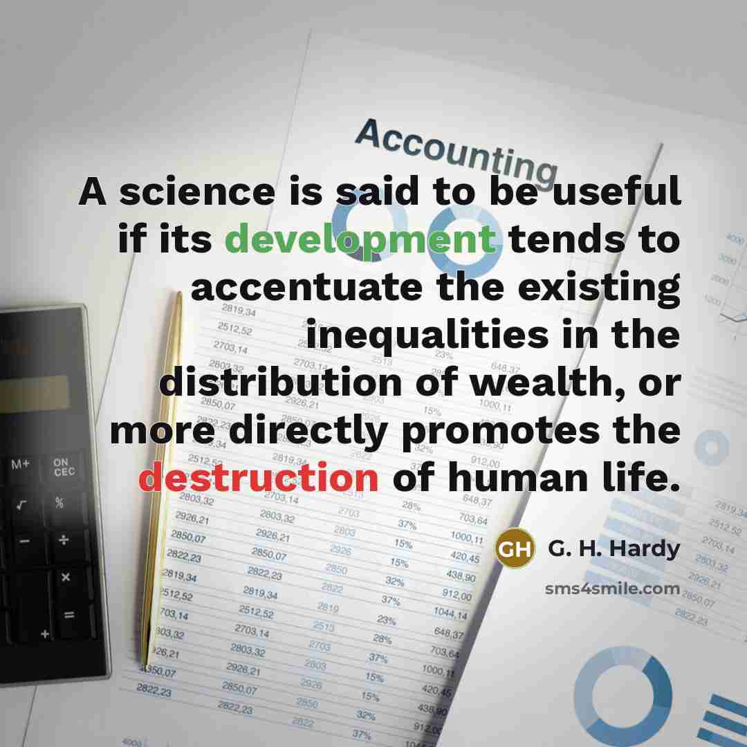 “A science is said to be useful if its development tends to accentuate the existing inequalities in the distribution of wealth, or more directly promotes the destruction of human life.” quote by G. H. Hardy