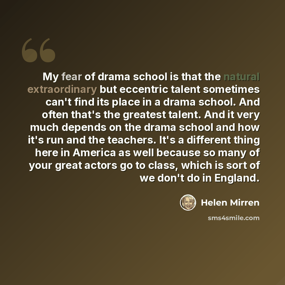 “My fear of drama school is that the natural extraordinary but eccentric talent sometimes can't find its place in a drama school. And often that's the greatest talent. And it very much depends on the drama school and how it's run and the teachers. It's a different thing here in America as well…” quote by Helen Mirren