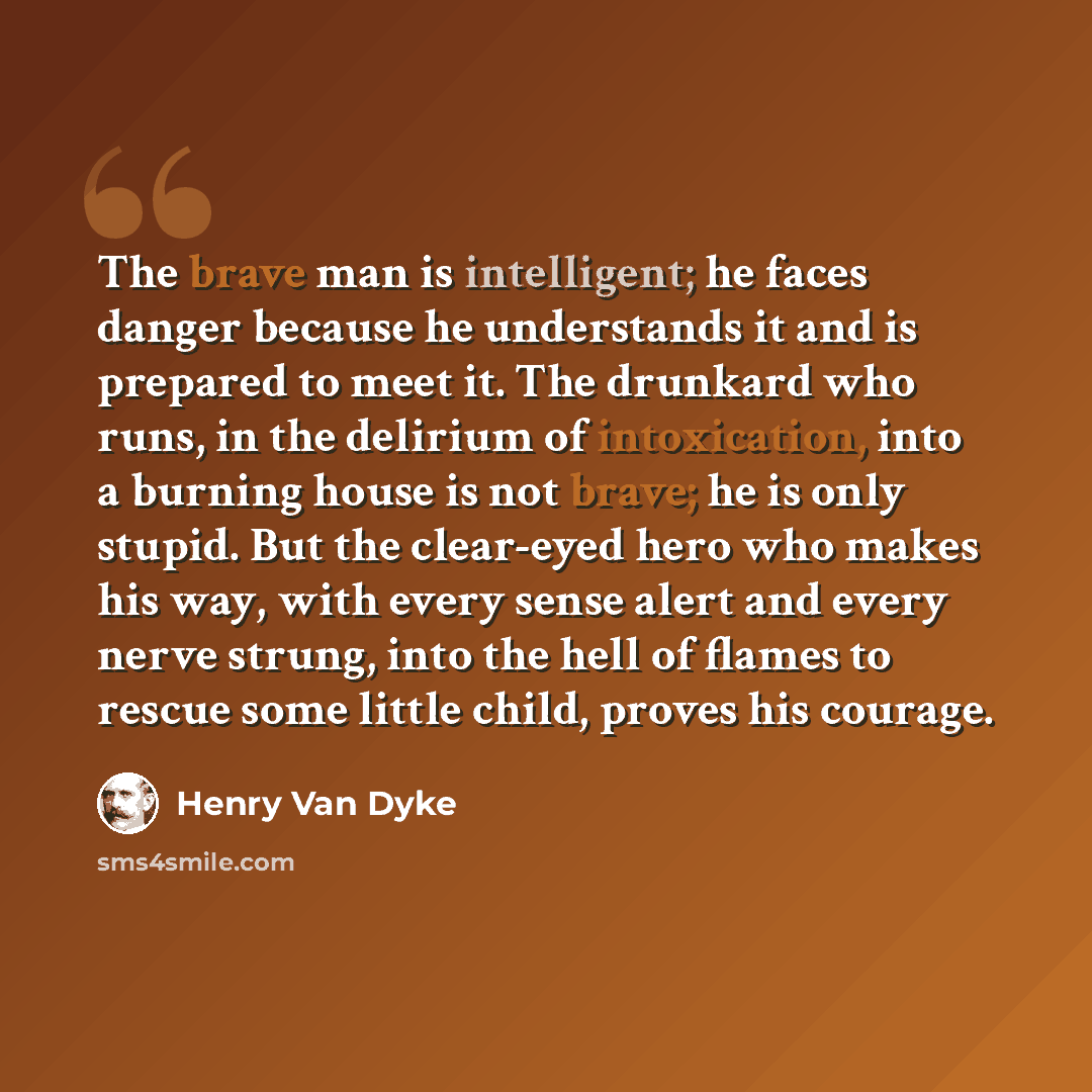 “The brave man is intelligent; he faces danger because he understands it and is prepared to meet it. The drunkard who runs, in the delirium of intoxication, into a burning house is not brave; he is only stupid. But the clear-eyed hero who makes his way, with every sense alert and every nerve…” quote by Henry Van Dyke