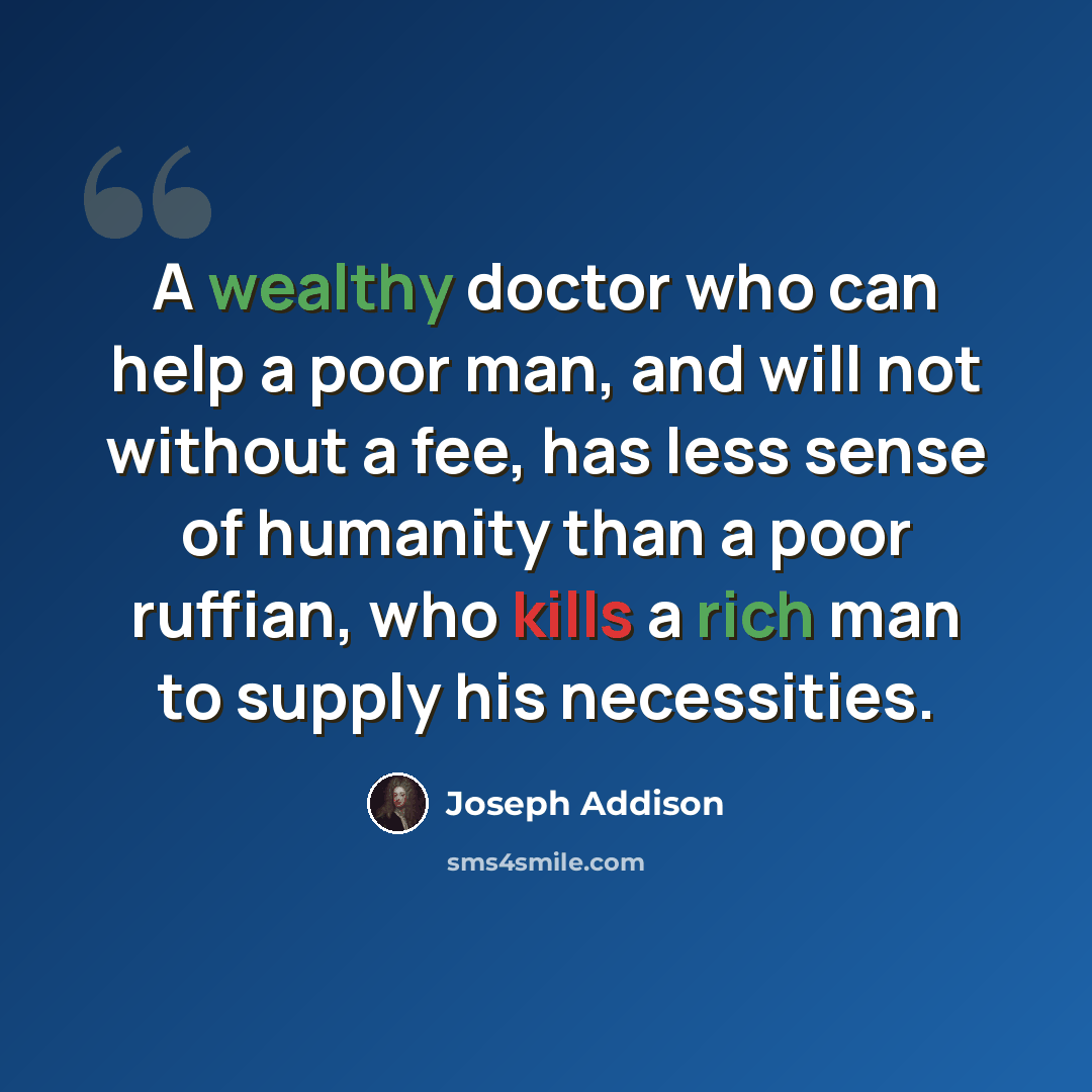 “A wealthy doctor who can help a poor man, and will not without a fee, has less sense of humanity than a poor ruffian, who kills a rich man to supply his necessities.” quote by Joseph Addison