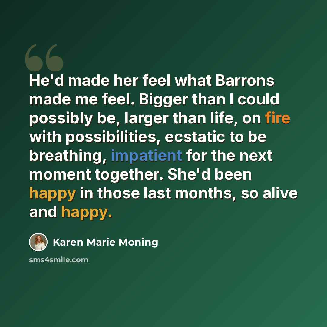 “He'd made her feel what Barrons made me feel. Bigger than I could possibly be, larger than life, on fire with possibilities, ecstatic to be breathing, impatient for the next moment together. She'd been happy in those last months, so alive and happy.” quote by Karen Marie Moning