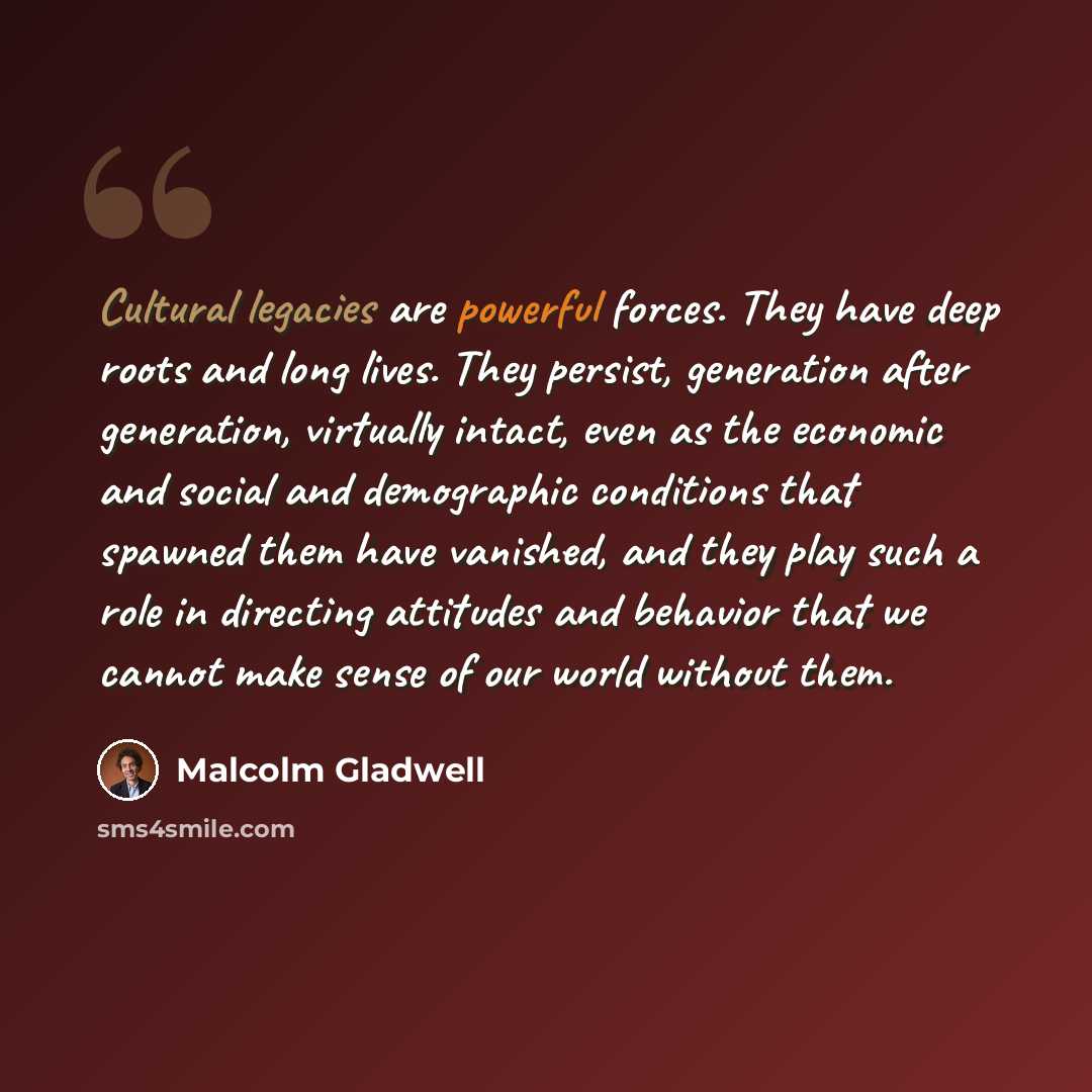 “Cultural legacies are powerful forces. They have deep roots and long lives. They persist, generation after generation, virtually intact, even as the economic and social and demographic conditions that spawned them have vanished, and they play such a role in directing attitudes and behavior that we…” quote by Malcolm Gladwell