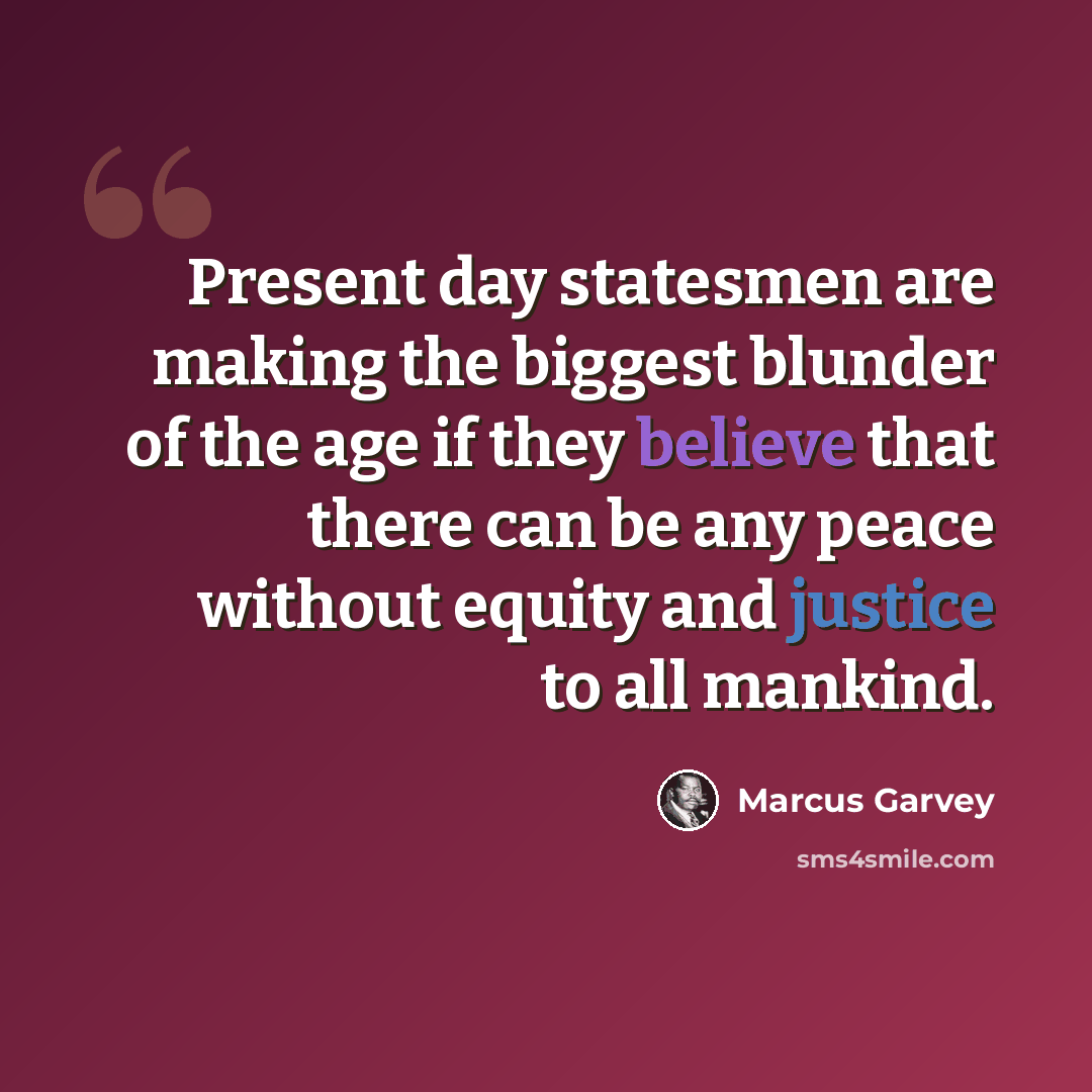 “Present day statesmen are making the biggest blunder of the age if they believe that there can be any peace without equity and justice to all mankind.” quote by Marcus Garvey