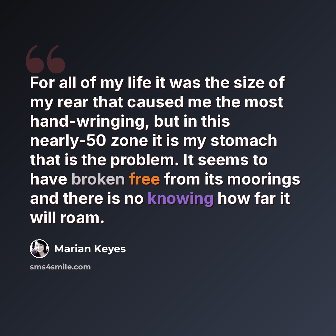“For all of my life it was the size of my rear that caused me the most hand-wringing, but in this nearly-50 zone it is my stomach that is the problem. It seems to have broken free from its moorings and there is no knowing how far it will roam.” quote by Marian Keyes