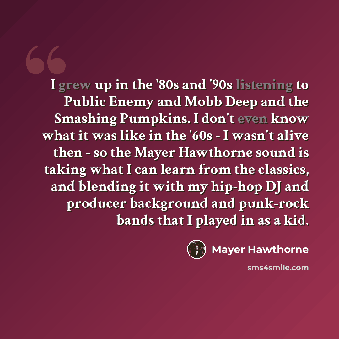 “I grew up in the '80s and '90s listening to Public Enemy and Mobb Deep and the Smashing Pumpkins. I don't even know what it was like in the '60s - I wasn't alive then - so the Mayer Hawthorne sound is taking what I can learn from the classics, and blending it with my hip-hop DJ and producer…” quote by Mayer Hawthorne