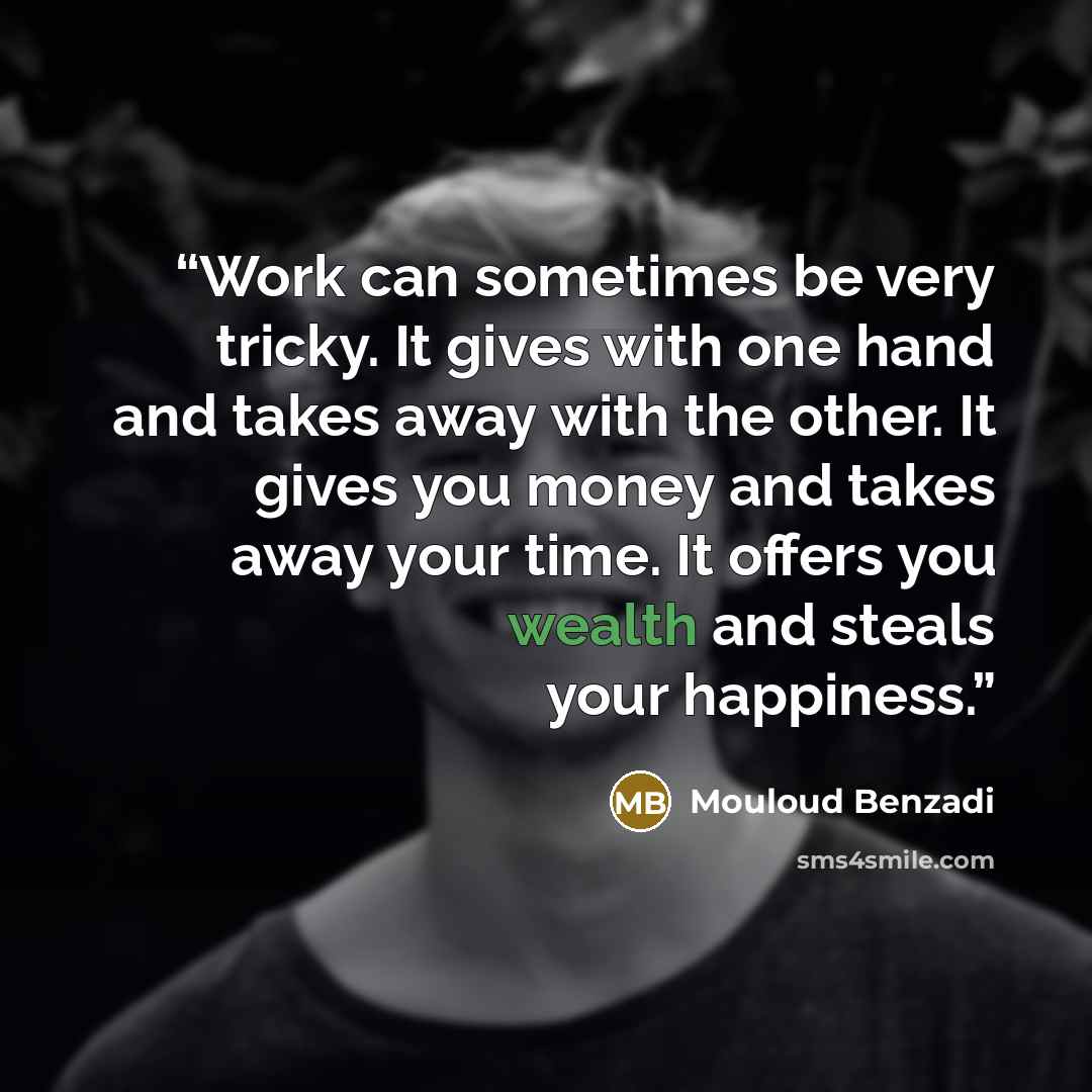 “Work can sometimes be very tricky. It gives with one hand and takes away with the other. It gives you money and takes away your time. It offers you wealth and steals your happiness.” quote by Mouloud Benzadi
