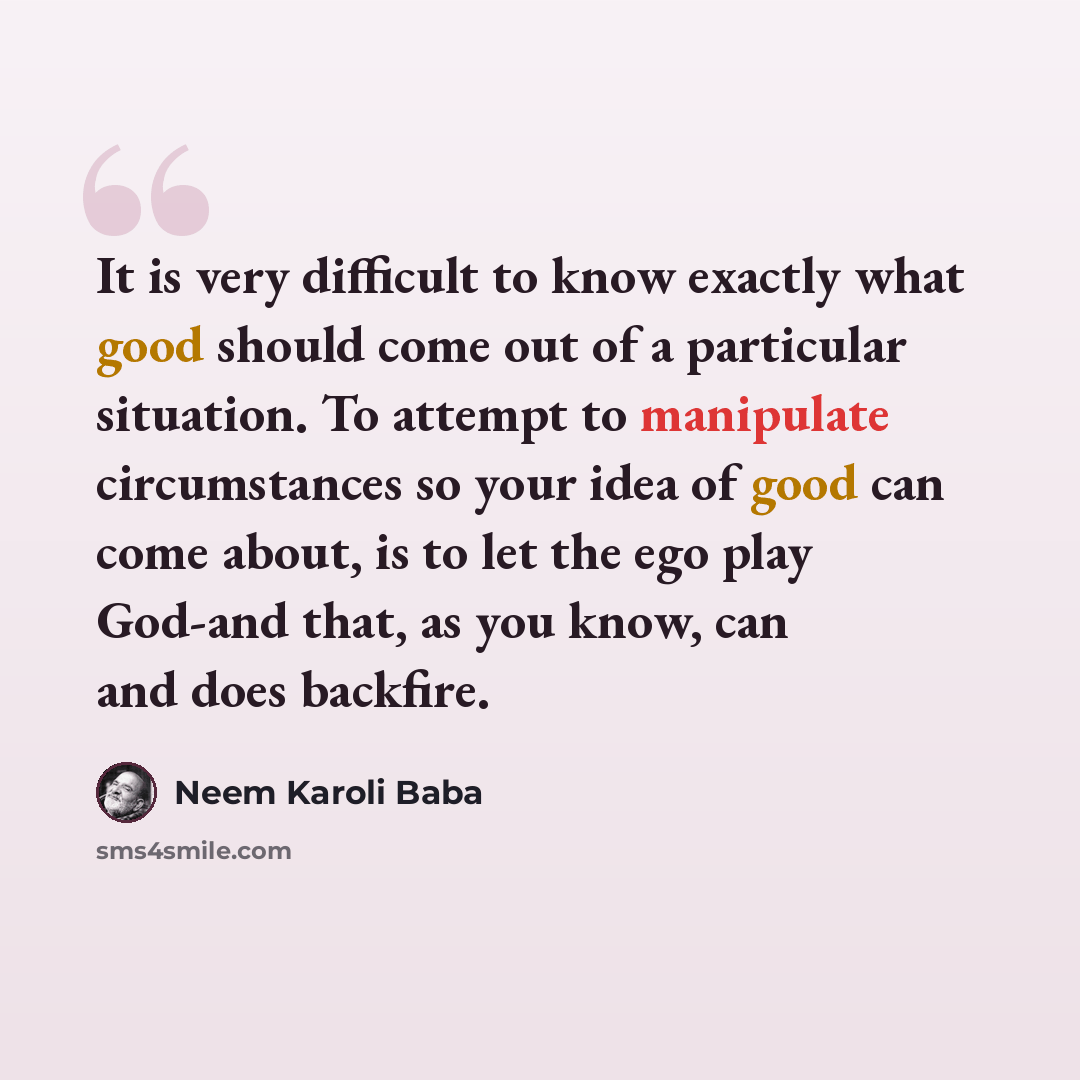 “It is very difficult to know exactly what good should come out of a particular situation. To attempt to manipulate circumstances so your idea of good can come about, is to let the ego play God-and that, as you know, can and does backfire.” quote by Neem Karoli Baba