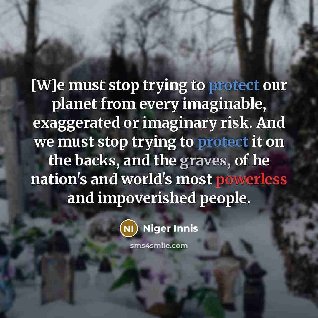 “[W]e must stop trying to protect our planet from every imaginable, exaggerated or imaginary risk. And we must stop trying to protect it on the backs, and the graves, of he nation's and world's most powerless and impoverished people.” quote by Niger Innis