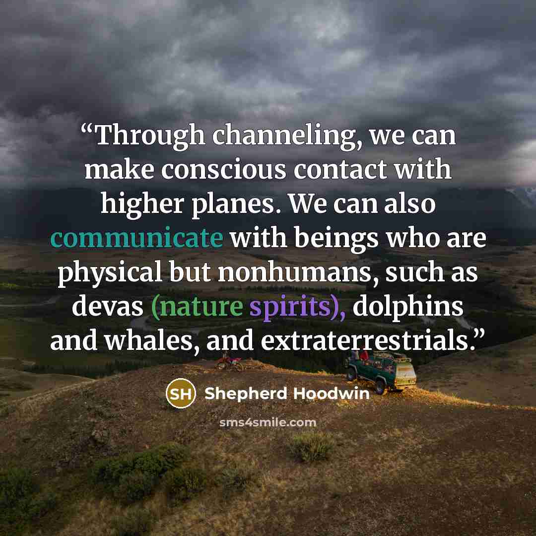 “Through channeling, we can make conscious contact with higher planes. We can also communicate with beings who are physical but nonhumans, such as devas (nature spirits), dolphins and whales, and extraterrestrials.” quote by Shepherd Hoodwin
