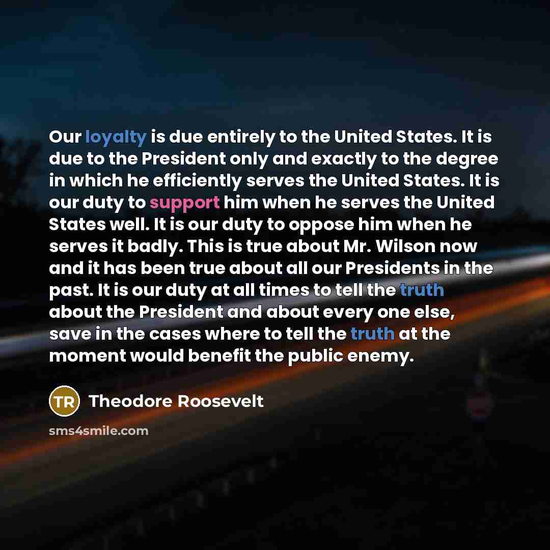 “Our loyalty is due entirely to the United States. It is due to the President only and exactly to the degree in which he efficiently serves the United States. It is our duty to support him when he serves the United States well. It is our duty to oppose him when he serves it badly. This is true…” quote by Theodore Roosevelt