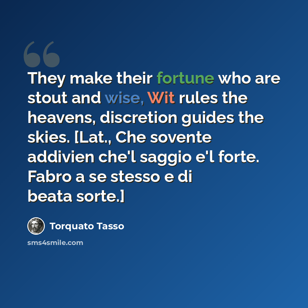 “They make their fortune who are stout and wise, Wit rules the heavens, discretion guides the skies. [Lat., Che sovente addivien che'l saggio e'l forte. Fabro a se stesso e di beata sorte.]” quote by Torquato Tasso
