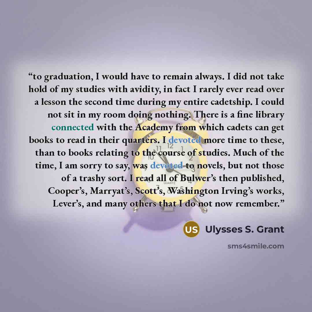 “to graduation, I would have to remain always. I did not take hold of my studies with avidity, in fact I rarely ever read over a lesson the second time during my entire cadetship. I could not sit in my room doing nothing. There is a fine library connected with the Academy from which cadets can get…” quote by Ulysses S. Grant