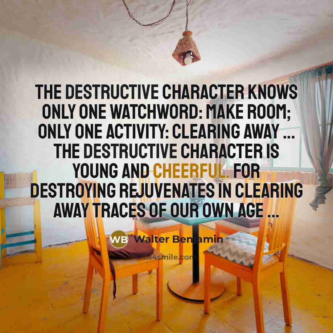 “The destructive character knows only one watchword: make room; only one activity: clearing away ... The destructive character is young and cheerful. For destroying rejuvenates in clearing away traces of our own age ...” quote by Walter Benjamin
