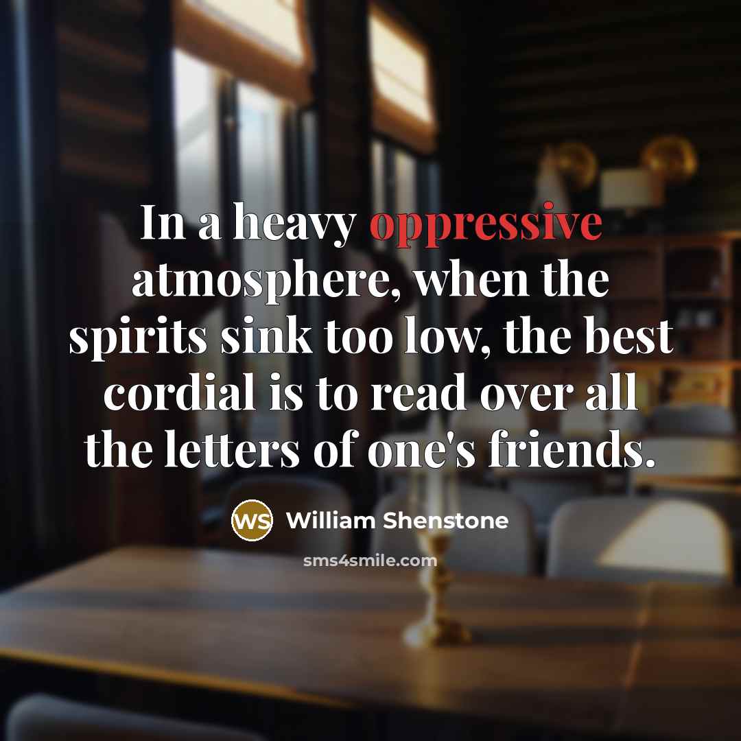 “In a heavy oppressive atmosphere, when the spirits sink too low, the best cordial is to read over all the letters of one's friends.” quote by William Shenstone