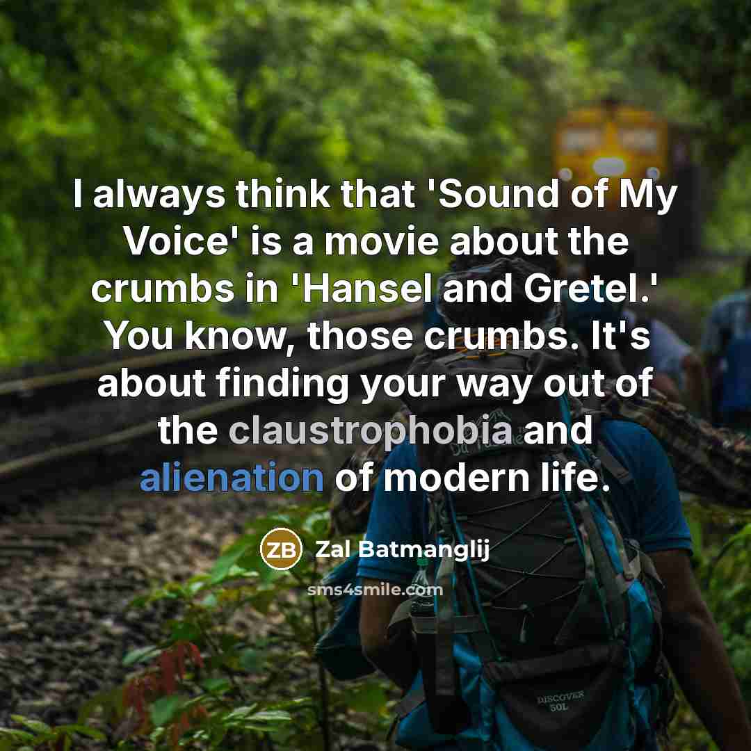 “I always think that 'Sound of My Voice' is a movie about the crumbs in 'Hansel and Gretel.' You know, those crumbs. It's about finding your way out of the claustrophobia and alienation of modern life.” quote by Zal Batmanglij