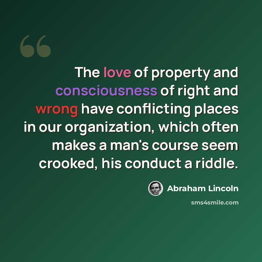 “The love of property and consciousness of right and wrong have conflicting places in our organization, which often makes a man's course seem crooked, his conduct a riddle.” quote by Abraham Lincoln