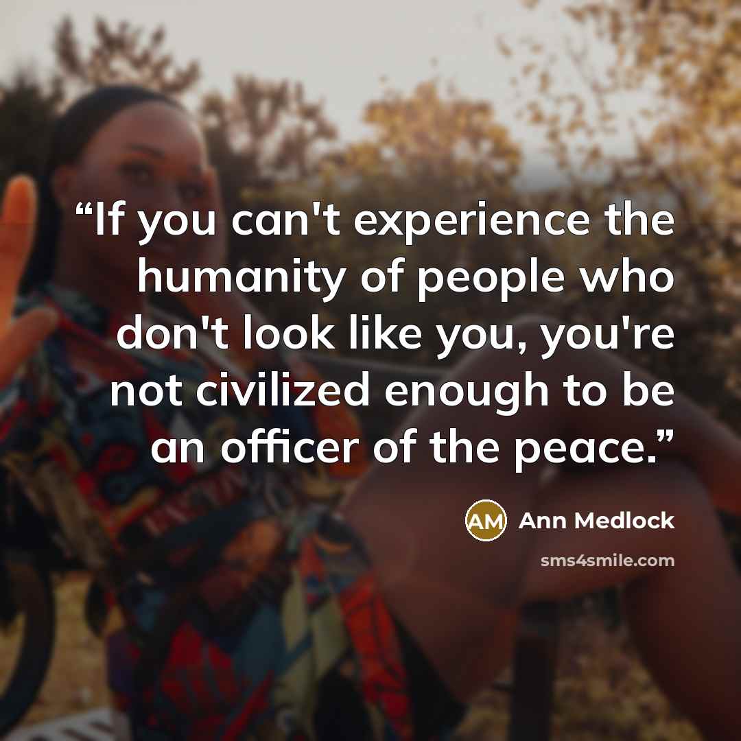 “If you can't experience the humanity of people who don't look like you, you're not civilized enough to be an officer of the peace.” quote by Ann Medlock