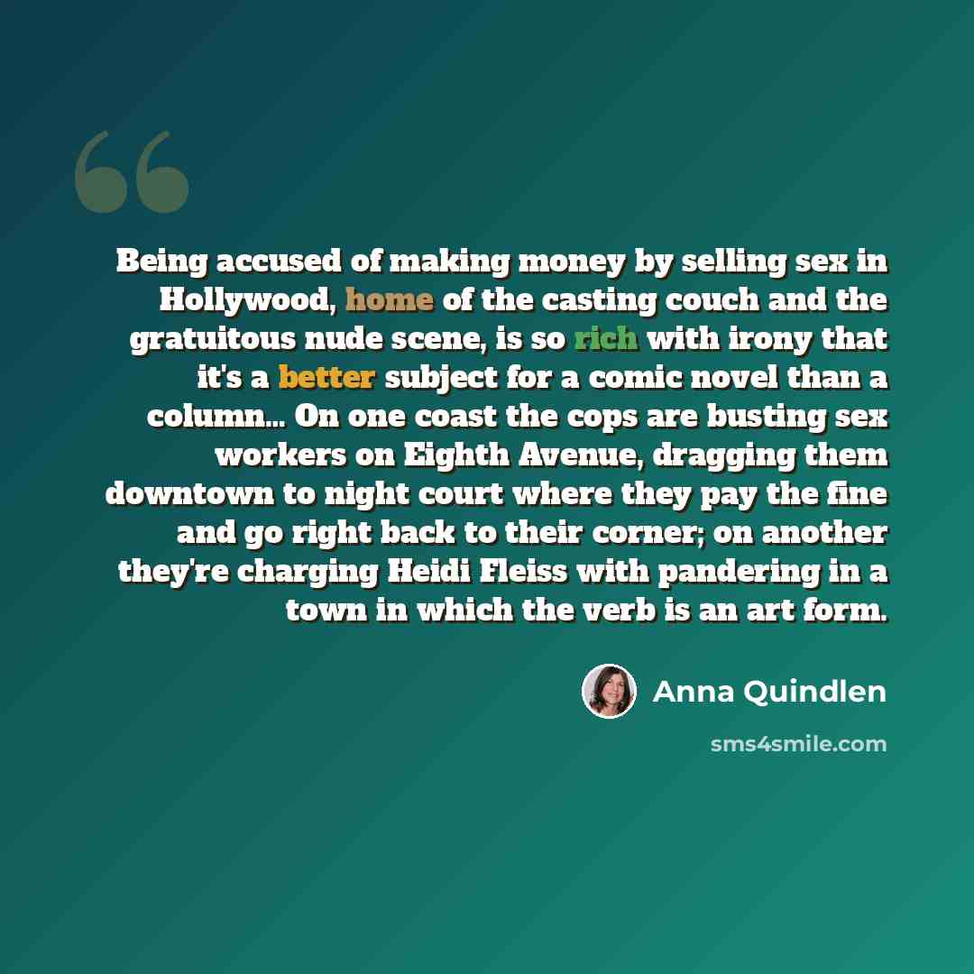 “Being accused of making money by selling sex in Hollywood, home of the casting couch and the gratuitous nude scene, is so rich with irony that it's a better subject for a comic novel than a column… On one coast the cops are busting sex workers on Eighth Avenue, dragging them downtown to night…” quote by Anna Quindlen