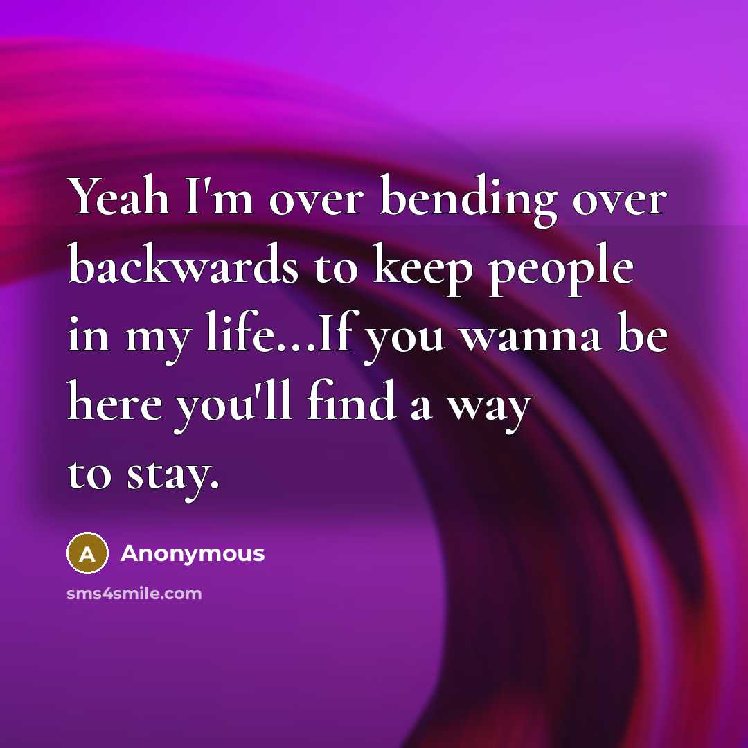 “Yeah I'm over bending over backwards to keep people in my life...If you wanna be here you'll find a way to stay.” quote by Anonymous