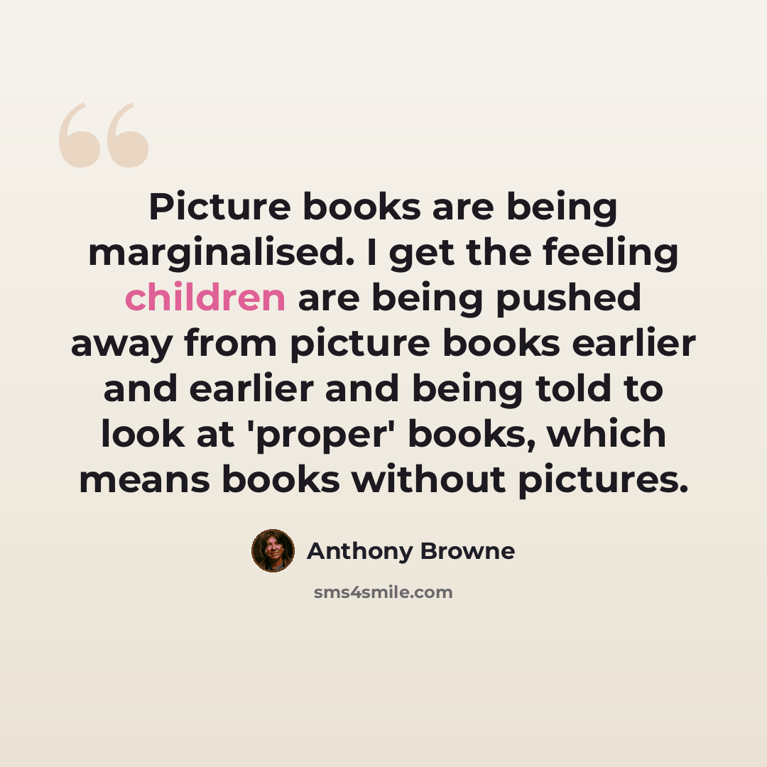 “Picture books are being marginalised. I get the feeling children are being pushed away from picture books earlier and earlier and being told to look at 'proper' books, which means books without pictures.” quote by Anthony Browne