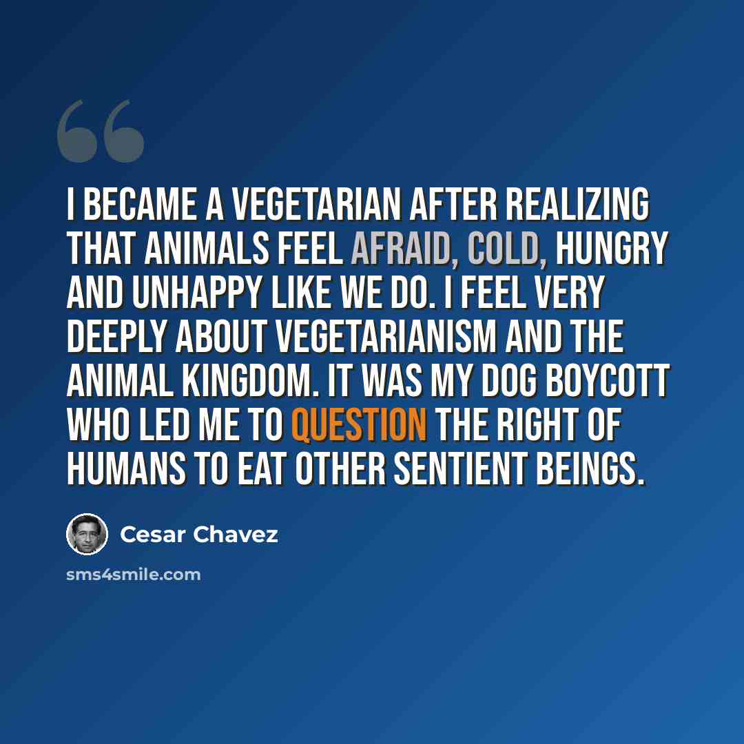 “I became a vegetarian after realizing that animals feel afraid, cold, hungry and unhappy like we do. I feel very deeply about vegetarianism and the animal kingdom. It was my dog Boycott who led me to question the right of humans to eat other sentient beings.” quote by Cesar Chavez