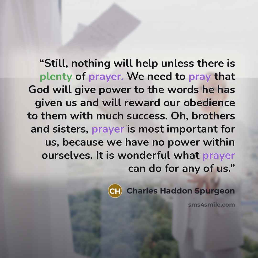 “Still, nothing will help unless there is plenty of prayer. We need to pray that God will give power to the words he has given us and will reward our obedience to them with much success. Oh, brothers and sisters, prayer is most important for us, because we have no power within ourselves. It is…” quote by Charles Haddon Spurgeon