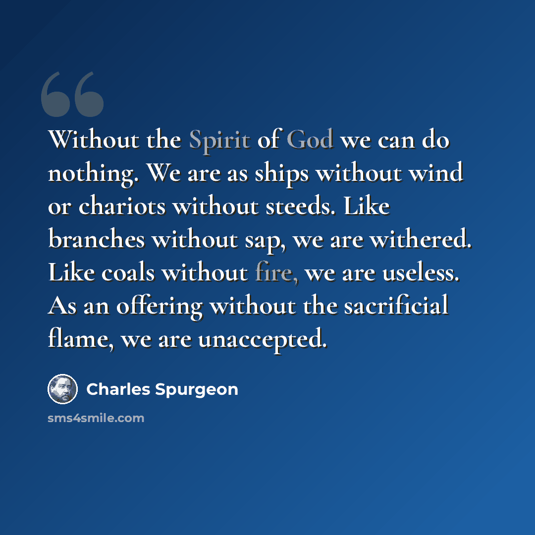 “Without the Spirit of God we can do nothing. We are as ships without wind or chariots without steeds. Like branches without sap, we are withered. Like coals without fire, we are useless. As an offering without the sacrificial flame, we are unaccepted.” quote by Charles Spurgeon