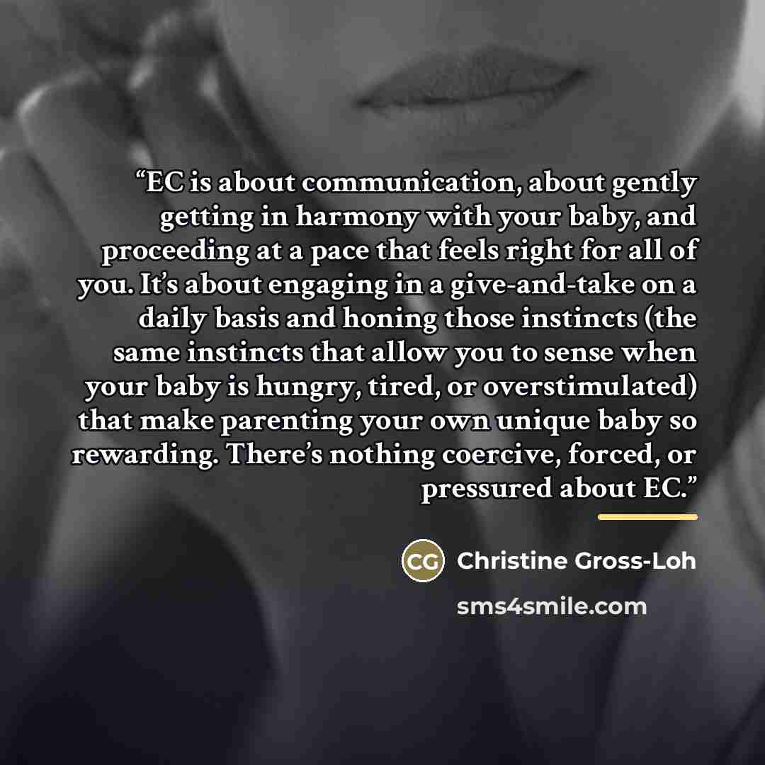 “EC is about communication, about gently getting in harmony with your baby, and proceeding at a pace that feels right for all of you. It’s about engaging in a give-and-take on a daily basis and honing those instincts (the same instincts that allow you to sense when your baby is hungry, tired, or…” quote by Christine Gross-Loh