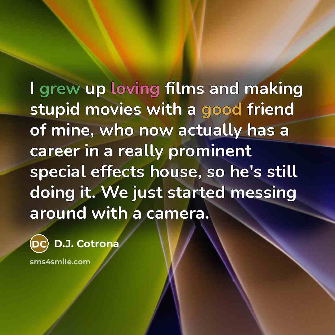 “I grew up loving films and making stupid movies with a good friend of mine, who now actually has a career in a really prominent special effects house, so he's still doing it. We just started messing around with a camera.” quote by D.J. Cotrona
