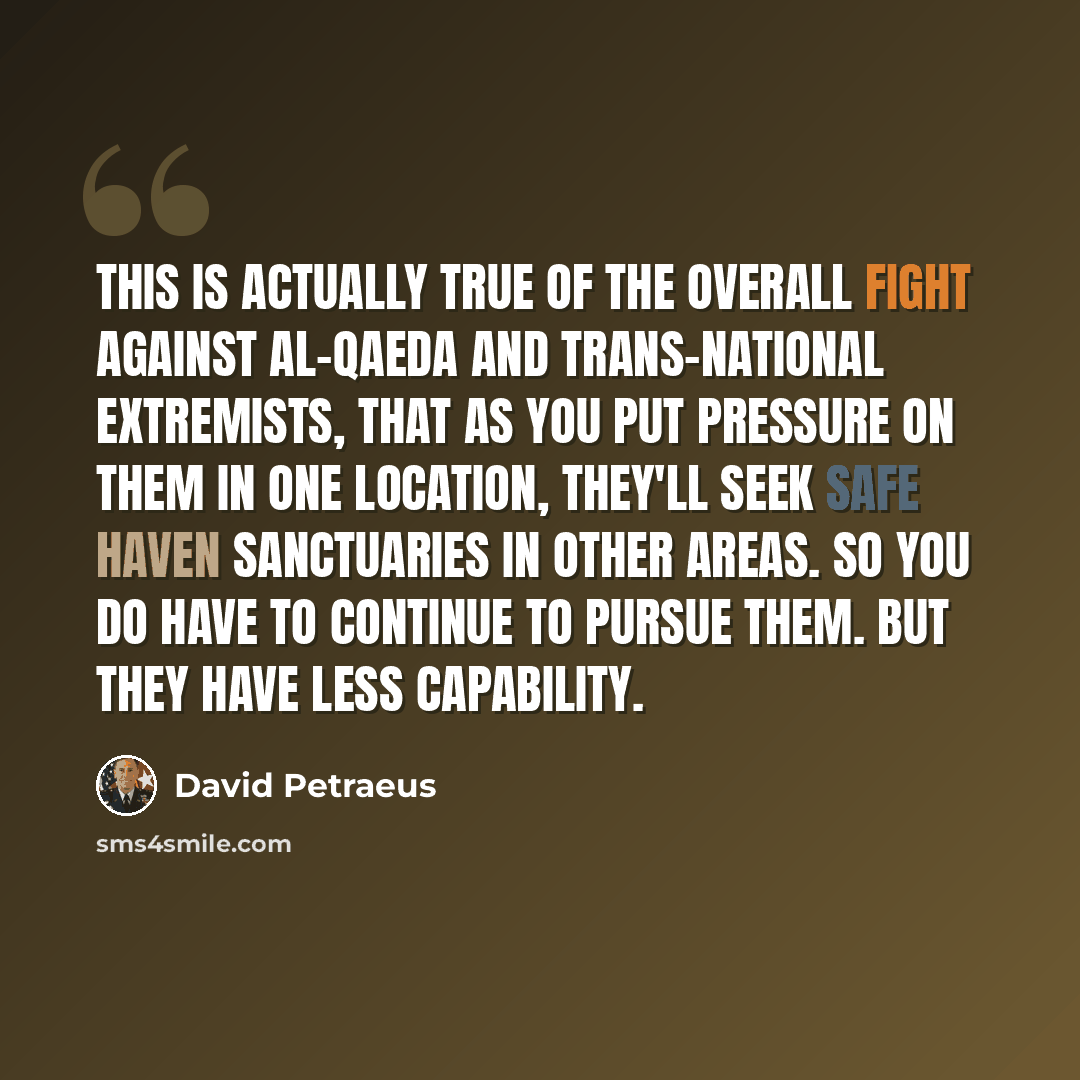 “This is actually true of the overall fight against al-Qaeda and trans-national extremists, that as you put pressure on them in one location, they'll seek safe haven sanctuaries in other areas. So you do have to continue to pursue them. But they have less capability.” quote by David Petraeus