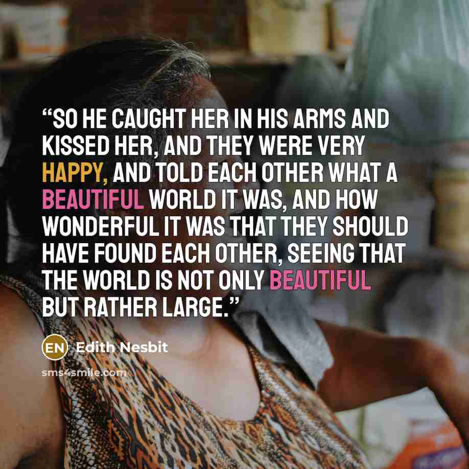 “So he caught her in his arms and kissed her, and they were very happy, and told each other what a beautiful world it was, and how wonderful it was that they should have found each other, seeing that the world is not only beautiful but rather large.” quote by Edith Nesbit