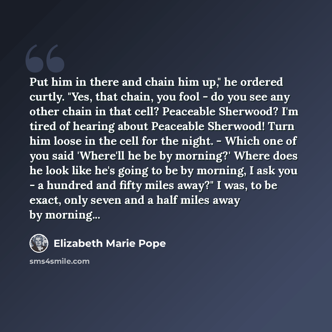 “Put him in there and chain him up," he ordered curtly. "Yes, that chain, you fool - do you see any other chain in that cell? Peaceable Sherwood? I'm tired of hearing about Peaceable Sherwood! Turn him loose in the cell for the night. - Which one of you said 'Where'll he be by morning?' Where does…” quote by Elizabeth Marie Pope