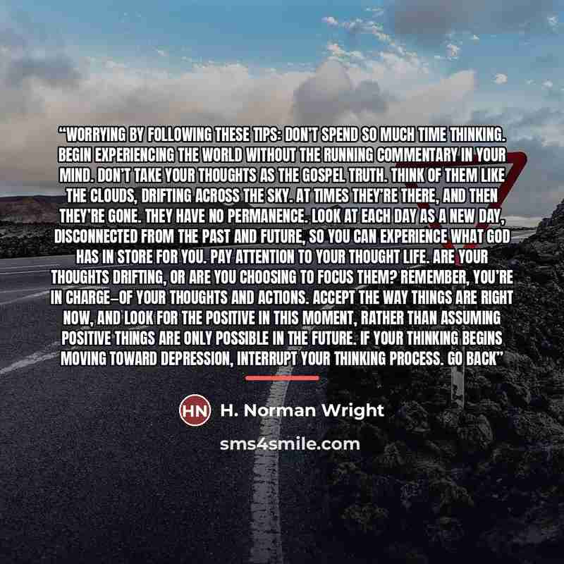 “worrying by following these tips: Don’t spend so much time thinking. Begin experiencing the world without the running commentary in your mind. Don’t take your thoughts as the gospel truth. Think of them like the clouds, drifting across the sky. At times they’re there, and then they’re gone. They…” quote by H. Norman Wright