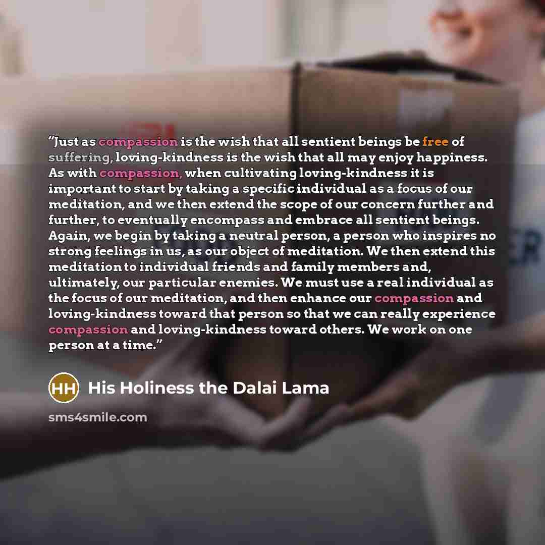 “Just as compassion is the wish that all sentient beings be free of suffering, loving-kindness is the wish that all may enjoy happiness. As with compassion, when cultivating loving-kindness it is important to start by taking a specific individual as a focus of our meditation, and we then extend the…” quote by His Holiness the Dalai Lama
