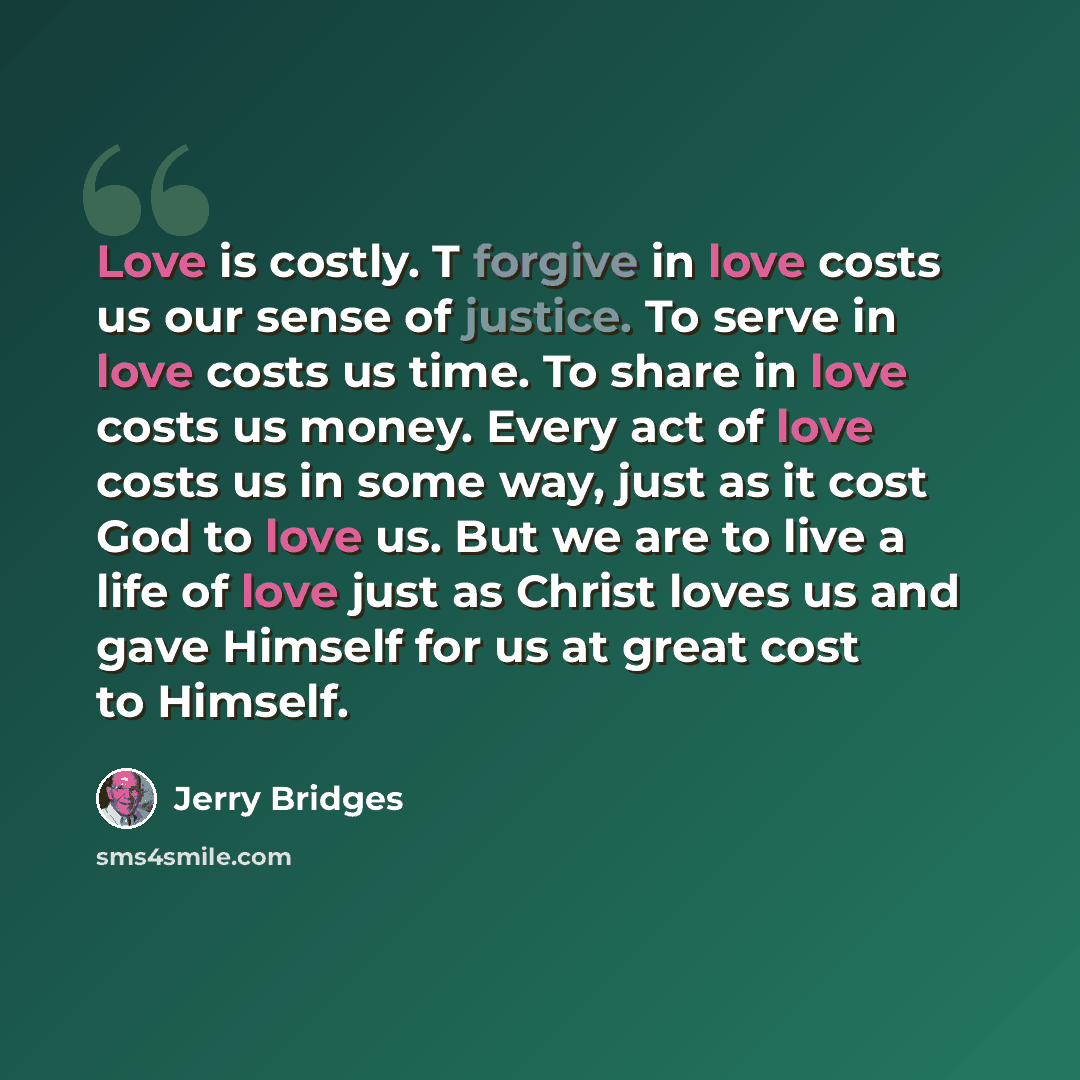 “Love is costly. T forgive in love costs us our sense of justice. To serve in love costs us time. To share in love costs us money. Every act of love costs us in some way, just as it cost God to love us. But we are to live a life of love just as Christ loves us and gave Himself for us at great cost…” quote by Jerry Bridges