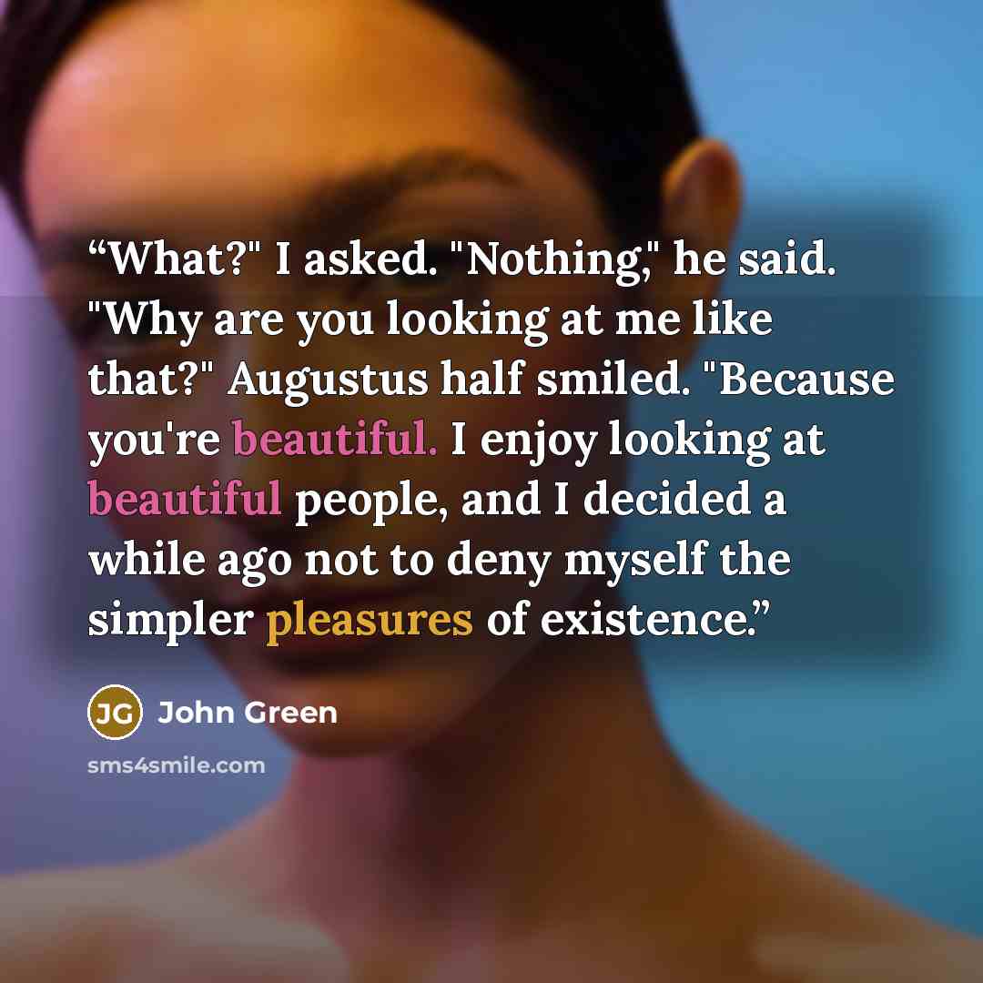 “What?" I asked. "Nothing," he said. "Why are you looking at me like that?" Augustus half smiled. "Because you're beautiful. I enjoy looking at beautiful people, and I decided a while ago not to deny myself the simpler pleasures of existence.” quote by John Green