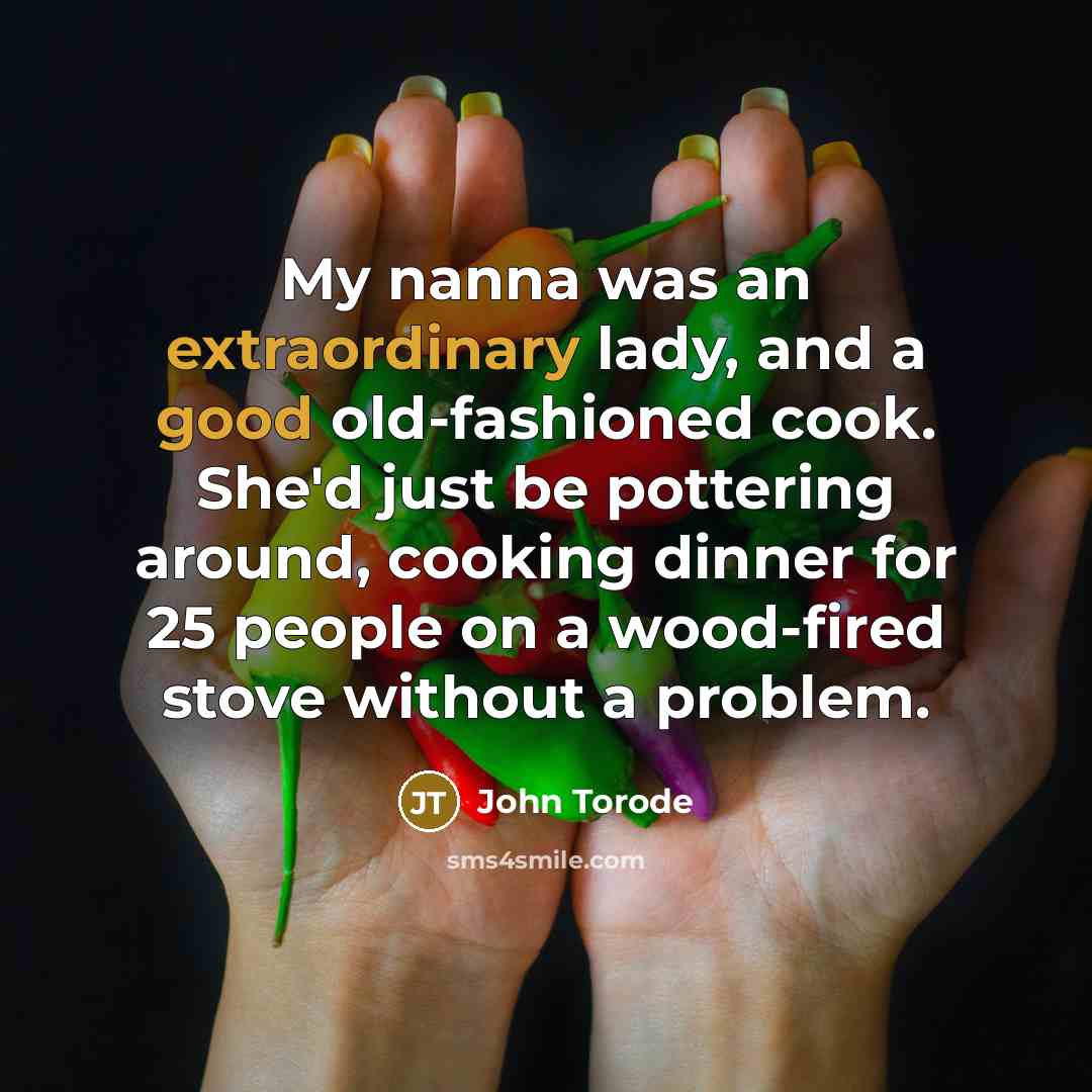 “My nanna was an extraordinary lady, and a good old-fashioned cook. She'd just be pottering around, cooking dinner for 25 people on a wood-fired stove without a problem.” quote by John Torode