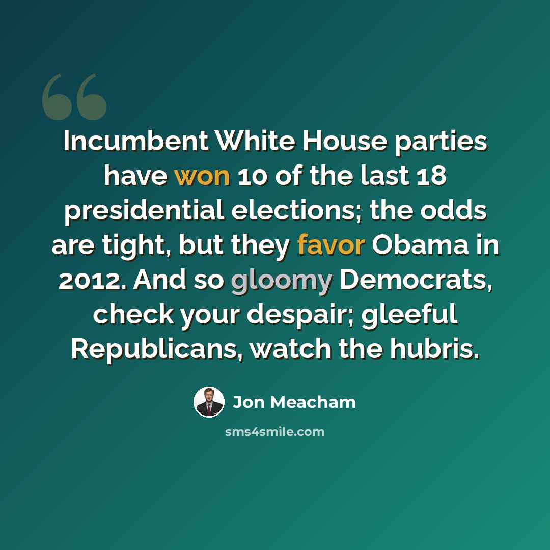 “Incumbent White House parties have won 10 of the last 18 presidential elections; the odds are tight, but they favor Obama in 2012. And so gloomy Democrats, check your despair; gleeful Republicans, watch the hubris.” quote by Jon Meacham